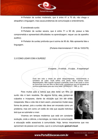Documento não controlado - AN03FREV001
15
Portador de surdez moderada, que é entre 41 a 70 db; não chega a
atrapalhar a linguagem, mas causa problemas de comunicação e entendimento.
É considerado surdo:
Portador de surdez severa, que é entre 71 a 90 db; possui a fala
comprometida e apresentará dificuldades na aprendizagem; requer uso de aparelho
auditivo;
Portador de surdez profunda que é acima de 90 db. Não apresenta fala e
linguagem.
(Portaria Interministerial nº 186 de 10/03/78)
3.3 COMO LIDAR COM A SURDEZ
A espera... A notícia... A culpa... A esperança!
Você tem todo o direito de sentir desapontamento, ressentimento e
complexo de culpa. Você sofreu uma perda. Seus sonhos foram
despedaçados. Mas quando começa a aprender como é ser surdo e como
se comunicar com seu filho ou filha surdo, acreditamos que irá recuperar os
sonhos acalentados para seu novo bebê. (SPRADLEY, 1980, p. 23).
Para muitos pais a notícia que eles terão um filho (a)
surdo não é bem recebida. De alguma forma, eles sentem-se
culpados e incapazes, diante da situação que era até então
inesperada. Mas a vida não é bem assim, precisamos mudar essa
forma de pensar, pois a surdez não deve ser encarada como um
problema, mas sim como um estilo de vida que aquele indivíduo
terá que se submeter a viver.
Vivemos em tempos modernos que está em constante
evolução, onde a ciência, a tecnologia, os meios de comunicação
e educação estão acessíveis à comunidade. Hoje, temos mecanismos que nos
aproximam da pessoa com surdez, que é a comunicação gestual-visual.
 