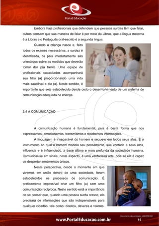 Documento não controlado - AN03FREV001
16
Embora haja profissionais que defendem que pessoas surdas têm que falar,
outros pensam que sua maneira de falar é por meio da Libras, que a língua materna
é a Libras e o Português oral-escrito é a segunda língua.
Quando a criança nasce e, feito
todos os exames necessários, a surdez é
identificada, os pais imediatamente são
orientados sobre as medidas que deverão
tomar dali pra frente. Uma equipe de
profissionais capacitados acompanhará
seu filho (a) proporcionando uma vida
mais saudável a ele (a). Neste sentido, é
importante que seja estabelecido desde cedo o desenvolvimento de um sistema de
comunicação adequado na criança.
3.4 A COMUNICAÇÃO
A comunicação humana é fundamental, pois é desta forma que nos
expressamos, emocionamos, transmitimos e recebemos informações.
A linguagem é inseparável do homem e segue-o em todos seus atos. É o
instrumento ao qual o homem modela seu pensamento, sua vontade e seus atos,
influencia e é influenciado, a base última e mais profunda da sociedade humana.
Comunicar-se em sinais, neste aspecto, é uma verdadeira arte, pois só ela é capaz
de despertar sentimentos únicos.
Nesta perspectiva, desde o momento em que
vivemos em união dentro de uma sociedade, foram
estabelecidos os processos de comunicação. É
praticamente impossível criar um filho (a) sem uma
comunicação recíproca. Neste sentido está a importância
de se pensar que, quando uma pessoa surda cresce, ela
precisará de informações que são indispensáveis para
qualquer cidadão, tais como: direitos, deveres e valores.
 