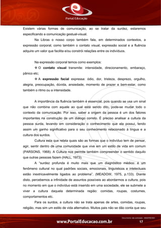 Documento não controlado - AN03FREV001
17
Existem várias formas de comunicação, ao se tratar da surdez, estaremos
especificando a comunicação gestual-visual.
Na Libras o nosso corpo também fala, em determinados contextos, a
expressão corporal, como também o contato visual, expressão social e a fluência
adquire um valor que facilita e/ou constrói relações entre os indivíduos.
Na expressão corporal temos como exemplos:
O contato visual transmite: intensidade, direcionamento, embaraço,
pânico etc;
A expressão facial expressa: ódio, dor, tristeza, desprezo, orgulho,
alegria, preocupação, dúvida, ansiedade, momento de prazer e bem-estar, como
também o ritmo ou a intensidade.
A importância da fluência também é essencial, pois quando se usa um sinal
que não combina com aquele ao qual está sendo dito, pode-se mudar todo o
contexto da comunicação. Por isso, saber a origem da pessoa é um dos fatores
importantes na construção de um diálogo correto. É preciso analisar a cultura da
pessoa surda, levando em consideração o conhecimento que ela possui, tendo
assim um ganho significativo para o seu conhecimento relacionado à língua e a
cultura dos surdos.
Cultura esta que relata quais são as formas que o indivíduo tem de pensar,
agir, sentir dentro de uma comunidade que vive em um estilo de vida em comum
(PARSONS, 1968). A Cultura nos permite também compreender o sentido daquilo
que outras pessoas fazem (HALL, 1973).
A “surdez profunda é muito mais que um diagnóstico médico: é um
fenômeno cultural no qual padrões sociais, emocionais, linguísticos e intelectuais
estão inextricavelmente ligados ao problema”. (MEADOW, 1975, p.133). Diante
disto, percebemos a infinidade de assuntos possíveis ao abordarmos a cultura, pois
no momento em que o indivíduo está inserido em uma sociedade, ele se submete a
viver a cultura daquela determinada região: comidas, roupas, costumes,
comportamentos etc.
Para os surdos, a cultura não se trata apenas de artes, comidas, roupas,
religião, mas sim um estilo de vida alternativo. Muitos pais não se dão conta que seu
 