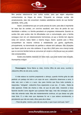 Documento não controlado - AN03FREV001
18
filho precisa relacionar-se com outros surdos, para que sejam adquiridos
conhecimentos na língua de sinais. “Enquanto as crianças surdas vão
amadurecendo, elas não encontram modelos satisfatórios dentro de sua família”
(SCHEIN, 1979, p.48)
Assim, consideramos que um surdo precisa do outro; para eles é importante
ter esse tipo de contato, um convívio saudável, sem risco de perda de sua
identidade e valores, e a família perceberá um progresso interessante. Quando os
surdos têm pais surdos não há dificuldades com a comunicação, pois a família
consegue viver em um relacionamento harmonioso, já que a família tem alguma
coisa em comum, todos falam a mesma língua. Assim, quando pais e filhos
compartilham da mesma vivência é estabelecido um ganho significante,
principalmente, na transmissão de padrões e valores sem esforços. São situações
que fazem parte de uma vida cotidiana. O que não é fácil para uma criança surda
que no convívio familiar tenta se comunicar em sinais e a família por sua vez podem
não compreendê-la.
Existe uma história, baseada em fatos reais, que pode ilustrar esta situação.
Acompanhe a seguir.
Personagens: Dona Maria (a mãe), Aninha (filha de seis anos, ouvinte) e
Joãozinho (filho de oito anos, surdo).
A mãe estava na cozinha preparando o almoço, quando Aninha grita da sala
pedindo um pedaço de bolo e um copo de suco. Joãozinho observava a cena. A
mãe veio com o bolo e o suco, deu para Aninha que ficou toda contente, e
respondeu: “obrigada”. Joãozinho ficou esperando a sua vez... E nada... Nada da
mãe aparecer. Então ele chama a mãe, só que do jeito dele, mexendo a boca
fazendo barulho como alguém que quisesse falar algo, mas não consegue, pois a
mãe não entende nada. Mas ele insistentemente continua, só que dessa vez grita
mais forte. E a mãe mais que depressa foi ver o que estava acontecendo, e
percebendo que não era nada, olhou para ele e disse:
- Pare de gritar, menino, pois não sou surda, o que é que você quer, hein?
 