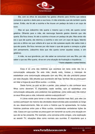 Documento não controlado - AN03FREV001
19
Ele, com os olhos de assustado faz gestos olhando para Aninha que estava
comendo e aponta o dedo para a sua boca. A mãe entendeu que ele também queria
comer. Então, ela foi até a cozinha e lhe trouxe um pedaço de bolo e um copo de
suco.
Mas só que Joãozinho não queria o mesmo que a irmã, ele queria comer
gelatina. Olhando para a mãe, ele resmunga fazendo gestos dizendo que não
queria. Ela ficou brava, foi até a cozinha e trouxe um pedaço de pão. Mas ainda não
era o que ele queria, ela retornou a cozinha e veio com um copo de água, falando
que era a última vez que voltaria ali e que se não quisesse aquilo não sabia mais o
que ele queria. Ele ficou nervoso por não trazer o que ele queria e começou a gritar
(em pensamento, Joãozinho dizia que não queria comer aquelas coisas, e sim
gelatina).
A mãe, na sua ignorância, por não saber se comunicar com seu filho, por não
saber o que seu filho queria, vê-se em uma situação de frustração e impotência.
* Trecho adaptado e nomes fictícios.
Essa é só uma das histórias que acontece em lares onde não há a
comunicação adequada. Se esta mãe, desde cedo, tivesse o interesse de
estabelecer uma comunicação adequada com seu filho, ela não precisaria passar
por esta situação. São atitudes que acontecem até hoje, famílias não se preocupam
em falar a língua de seus filhos surdos – a Libras.
Desta forma, os pais só têm a perder, pois passam a não conhecer seus
filhos como deveriam. É importante, neste sentido, que se estabeleça uma
comunicação adequada, pois podemos nos questionar: como estes pais irão instruir
os seus filhos para a vida, indicando valores e educando-os?
A Libras existe para tornar a vida dessas pessoas mais fácil, pois eles (os
surdos) participam da maioria das atividades desenvolvidas pela sociedade ao longo
do seu desenvolvimento. Não só como a história que foi apresentada, há muitas
histórias positivas entre pais e filhos surdos, consideradas verdadeiras lições de
vida. Casos em que ouvintes se preocupam em transmitir ao surdo uma situação em
que ele se faz presente. Por exemplo, uma conversa entre amigos, uma explicação
ao assistir TV, situações ditas como normais aos ouvintes. É importante que a
 