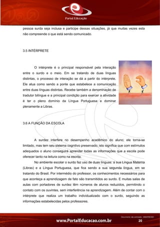 Documento não controlado - AN03FREV001
20
pessoa surda seja inclusa e participe dessas situações, já que muitas vezes esta
não compreende o que está sendo comunicado.
3.5 INTÉRPRETE
O intérprete é o principal responsável pela interação
entre o surdo e o meio. Em se tratando de duas línguas
distintas, o processo de interação se dá a partir do intérprete.
Ele atua como sendo a ponte que estabelece a comunicação
entre duas línguas distintas. Recebe também a denominação de
tradutor bilíngue e a principal condição para exercer a atividade
é ter o pleno domínio da Língua Portuguesa e dominar
plenamente a Libras.
3.6 A FUNÇÃO DA ESCOLA
A surdez interfere no desempenho acadêmico do aluno; ele torna-se
limitado, mas tem seu sistema cognitivo preservado; isto significa que com estímulos
adequados o aluno conseguirá aprender todas as informações que a escola pode
oferecer tanto na leitura como na escrita.
No ambiente escolar o surdo faz uso de duas línguas: a sua Língua Materna
(Libras) e a Língua Portuguesa, que fica sendo a sua segunda língua, em se
tratando do Brasil. Por intermédio do professor, os conhecimentos necessários para
que aconteça a aprendizagem de fato são transmitidos ao surdo. E muitas salas de
aulas com portadores de surdez têm números de alunos reduzidos, permitindo o
contato com os ouvintes, sem interferência na aprendizagem. Além de contar com o
intérprete que realiza um trabalho individualizado com o surdo, seguindo as
informações estabelecidas pelos professores.
 