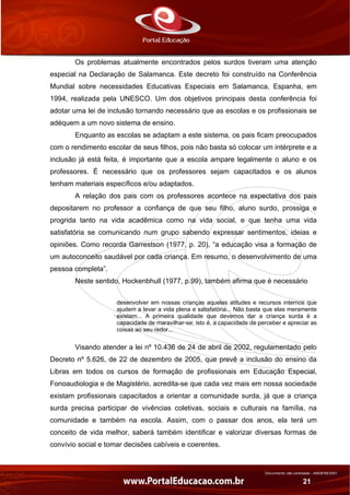 Documento não controlado - AN03FREV001
21
Os problemas atualmente encontrados pelos surdos tiveram uma atenção
especial na Declaração de Salamanca. Este decreto foi construído na Conferência
Mundial sobre necessidades Educativas Especiais em Salamanca, Espanha, em
1994, realizada pela UNESCO. Um dos objetivos principais desta conferência foi
adotar uma lei de inclusão tornando necessário que as escolas e os profissionais se
adéquem a um novo sistema de ensino.
Enquanto as escolas se adaptam a este sistema, os pais ficam preocupados
com o rendimento escolar de seus filhos, pois não basta só colocar um intérprete e a
inclusão já está feita, é importante que a escola ampare legalmente o aluno e os
professores. É necessário que os professores sejam capacitados e os alunos
tenham materiais específicos e/ou adaptados.
A relação dos pais com os professores acontece na expectativa dos pais
depositarem no professor a confiança de que seu filho, aluno surdo, prossiga e
progrida tanto na vida acadêmica como na vida social, e que tenha uma vida
satisfatória se comunicando num grupo sabendo expressar sentimentos, ideias e
opiniões. Como recorda Garrestson (1977, p. 20), “a educação visa a formação de
um autoconceito saudável por cada criança. Em resumo, o desenvolvimento de uma
pessoa completa”.
Neste sentido, Hockenbhull (1977, p.99), também afirma que é necessário
desenvolver em nossas crianças aquelas atitudes e recursos internos que
ajudem a levar a vida plena e satisfatória... Não basta que elas meramente
existam... A primeira qualidade que devemos dar a criança surda é a
capacidade de maravilhar-se; isto é, a capacidade de perceber e apreciar as
coisas ao seu redor...
Visando atender a lei nº 10.436 de 24 de abril de 2002, regulamentado pelo
Decreto nº 5.626, de 22 de dezembro de 2005, que prevê a inclusão do ensino da
Libras em todos os cursos de formação de profissionais em Educação Especial,
Fonoaudiologia e de Magistério, acredita-se que cada vez mais em nossa sociedade
existam profissionais capacitados a orientar a comunidade surda, já que a criança
surda precisa participar de vivências coletivas, sociais e culturais na família, na
comunidade e também na escola. Assim, com o passar dos anos, ela terá um
conceito de vida melhor, saberá também identificar e valorizar diversas formas de
convívio social e tomar decisões cabíveis e coerentes.
 