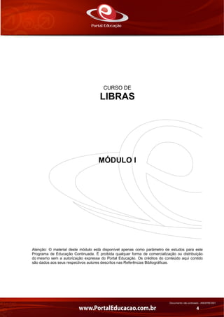 Documento não controlado - AN03FREV001
4
CURSO DE
LIBRAS
MÓDULO I
Atenção: O material deste módulo está disponível apenas como parâmetro de estudos para este
Programa de Educação Continuada. É proibida qualquer forma de comercialização ou distribuição
do mesmo sem a autorização expressa do Portal Educação. Os créditos do conteúdo aqui contido
são dados aos seus respectivos autores descritos nas Referências Bibliográficas.
 