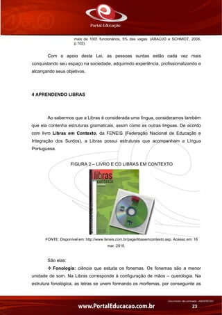 Documento não controlado - AN03FREV001
23
mais de 1001 funcionários, 5% das vagas. (ARAÚJO e SCHMIDT, 2006,
p.102).
Com o apoio desta Lei, as pessoas surdas estão cada vez mais
conquistando seu espaço na sociedade, adquirindo experiência, profissionalizando e
alcançando seus objetivos.
4 APRENDENDO LIBRAS
Ao sabermos que a Libras é considerada uma língua, consideramos também
que ela contenha estruturas gramaticais, assim como as outras línguas. De acordo
com livro Libras em Contexto, da FENEIS (Federação Nacional de Educação e
Integração dos Surdos), a Libras possui estruturas que acompanham a Língua
Portuguesa.
FIGURA 2 – LIVRO E CD LIBRAS EM CONTEXTO
FONTE: Disponível em: http://www.feneis.com.br/page/libasemcontexto.asp. Acesso em: 16
mar. 2010.
São elas:
Fonologia: ciência que estuda os fonemas. Os fonemas são a menor
unidade de som. Na Libras corresponde à configuração de mãos – querologia. Na
estrutura fonológica, as letras se unem formando os morfemas, por conseguinte as
 