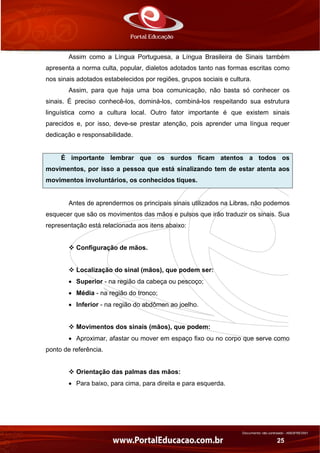 Documento não controlado - AN03FREV001
25
Assim como a Língua Portuguesa, a Língua Brasileira de Sinais também
apresenta a norma culta, popular, dialetos adotados tanto nas formas escritas como
nos sinais adotados estabelecidos por regiões, grupos sociais e cultura.
Assim, para que haja uma boa comunicação, não basta só conhecer os
sinais. É preciso conhecê-los, dominá-los, combiná-los respeitando sua estrutura
linguística como a cultura local. Outro fator importante é que existem sinais
parecidos e, por isso, deve-se prestar atenção, pois aprender uma língua requer
dedicação e responsabilidade.
É importante lembrar que os surdos ficam atentos a todos os
movimentos, por isso a pessoa que está sinalizando tem de estar atenta aos
movimentos involuntários, os conhecidos tiques.
Antes de aprendermos os principais sinais utilizados na Libras, não podemos
esquecer que são os movimentos das mãos e pulsos que irão traduzir os sinais. Sua
representação está relacionada aos itens abaixo:
Configuração de mãos.
Localização do sinal (mãos), que podem ser:
• Superior - na região da cabeça ou pescoço;
• Média - na região do tronco;
• Inferior - na região do abdômen ao joelho.
Movimentos dos sinais (mãos), que podem:
• Aproximar, afastar ou mover em espaço fixo ou no corpo que serve como
ponto de referência.
Orientação das palmas das mãos:
• Para baixo, para cima, para direita e para esquerda.
 