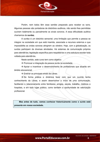 Documento não controlado - AN03FREV001
8
Porém, nem todos têm esse sentido preparado para receber os sons.
Algumas pessoas são portadoras de distúrbios auditivos, não sendo lhes permitidas
ouvirem totalmente ou parcialmente os sinais sonoros. A essa dificuldade auditiva
chamamos de surdez.
A surdez é um distúrbio sensorial, uma limitação que permite a pessoa se
integrar na sociedade em que está inserida, associada a recursos externos e que
impossibilita as ondas sonoras atingirem ao cérebro. Hoje, com a globalização, os
surdos participam de diversas atividades. Há sistemas de comunicação próprios
para atendê-los; legislação específica para respaldá-los e uma estrutura escolar toda
voltada para atendê-los.
Neste sentido, este curso tem como objetivo:
Promover a integração da pessoa surda na sociedade;
Apoiar e incentivar o desenvolvimento de profissionais que atuarão em
âmbito educacional;
Ensinar os principais sinais da Libras;
De forma prática e dinâmica fazer com que um ouvinte tenha
conhecimento da Libras, e assim desenvolver o início de uma comunicação,
facilitando o relacionamento entre familiares, amigos, escola, trabalho, médicos e
hospitais, e em todo lugar público, como também a oportunidade de valorização
profissional.
Mas antes de tudo, vamos conhecer historicamente como o surdo está
presente em nossa sociedade.
 