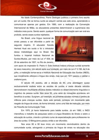 Documento não controlado - AN03FREV001
10
Na Idade Contemporânea, Pierre Desloges publicou o primeiro livro escrito
por um surdo. Ele se tornou surdo ao adquirir varíola aos sete anos, aprendendo a
comunicar-se apenas por gestos. Em 1880, com a realização da Convenção
Internacional de Milão, os educadores presentes determinaram a supremacia dos
métodos orais puros. Sendo assim, qualquer forma de comunicação sem ser oral era
proibida, sendo esses surdos rejeitados.
No Brasil, uma língua nacional de
sinais passou a ser difundida a partir do
segundo império. O educador francês
Hernest Huet era surdo e foi o introdutor
dessa metodologia aqui no Brasil. Ele
fundou o Imperial Instituto Nacional de
Surdos-Mudos, por meio da Lei nº 839, de
26 de setembro de 1857, no Rio de Janeiro,
com apoio do imperador D. Pedro II. Este Instituto tratava crianças surdas somente
do sexo masculino. Um século após sua fundação, por meio da Lei nº 3.198, de 6 de
julho, a instituição tornar-se-ia o Instituto Nacional de Educação dos Surdos (INES),
que inicialmente utilizava a língua dos sinais, mas que em 1911 passou a adotar o
oralismo puro.
O século XX assistiu, até a década de 60, uma abordagem quase
exclusivamente oralista entre as escolas de surdos e nesta década estudos
demonstraram insuficiente eficácia destes métodos no desenvolvimento linguístico e
cognitivo da pessoa surda. Nos anos 50, uma série de inovações aconteceu em
benefício à surdez. Surgiram, por exemplo, as primeiras escolas normais e jardins de
infância para crianças surdas. Após este período começou um movimento pelo
resgate da língua de sinais, de forma bimodal, como uma fala de instrução, por meio
da Filosofia da Comunicação Total.
Em 1970, já havia tratamento para bebês surdos. Já em 1980, o INES
intensificou o trabalho de pesquisas sobre a Língua Brasileira de Sinais e sobre a
educação de surdos, criando o primeiro curso de especialização para professores na
área da surdez. O Bilinguismo passou então a ser difundido.
Nos anos 80 e 90 teve início um movimento reivindicatório dentro da
comunidade surda, advogando a primazia da língua de sinais na educação dos
 