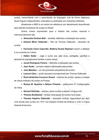 Documento não controlado - AN03FREV001
11
surdos, concomitante com o aprendizado da linguagem oral de forma diglóssica
(duas línguas independentes, ensinadas ou praticadas em momentos distintos).
Atualmente o INES é um centro de referência com atendimento diversificado
para atender portadores de surdez no Brasil.
Outros nomes importantes para a história dos surdos nacional e
internacionalmente são:
• Alexandre Graham Bell – cientista, defendia a oralização dos surdos;
• Edward Miner Gallaudet – filho de Thomas Gallaudet - educador de
surdos;
• Fernando César Capovilla, Walkiria Duarte Raphael criaram o alfabeto
e os numerais em Libras;
• Hellen Keller – cega e surda aos sete anos, sufragista, pacifista e
apoiante do planejamento familiar e entre outros;
• Jacob Rodrigues Pereira – defendia a oralização dos surdos;
• Jean Itarde – primeiro médico interessado pela surdez;
• Jean Massieu – um dos primeiros educadores de surdos;
• Laurent Clerc – surdo educador acompanhado por Thomas Gallaudet;
• Roch-Ambroise Cucurren Sicard – instrutor de surdos, apoiou a criação
de vários institutos de surdos na França;
• Ronice M. Quadros e Nelson Pimenta – elaboraram 61 configurações
de mãos;
• Samuel Heínicke – ensinou vários surdos a adquirir a língua oral;
• Thomas Braidwood – fundou uma escola de surdos na Europa;
• Thomas Hapkins Gallaudet – educador ouvinte, responsável por abrir
uma escola para surdos em 1817 nos Estados Unidos da América e criar a Língua
Gestual Americana.
 