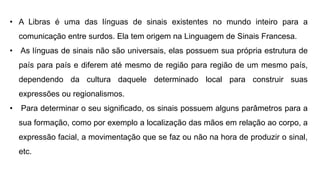 • A Libras é uma das línguas de sinais existentes no mundo inteiro para a
comunicação entre surdos. Ela tem origem na Linguagem de Sinais Francesa.
• As línguas de sinais não são universais, elas possuem sua própria estrutura de
país para país e diferem até mesmo de região para região de um mesmo país,
dependendo da cultura daquele determinado local para construir suas
expressões ou regionalismos.
• Para determinar o seu significado, os sinais possuem alguns parâmetros para a
sua formação, como por exemplo a localização das mãos em relação ao corpo, a
expressão facial, a movimentação que se faz ou não na hora de produzir o sinal,
etc.
 