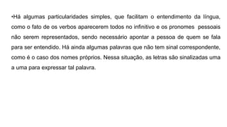 •Há algumas particularidades simples, que facilitam o entendimento da língua,
como o fato de os verbos aparecerem todos no infinitivo e os pronomes pessoais
não serem representados, sendo necessário apontar a pessoa de quem se fala
para ser entendido. Há ainda algumas palavras que não tem sinal correspondente,
como é o caso dos nomes próprios. Nessa situação, as letras são sinalizadas uma
a uma para expressar tal palavra.
 