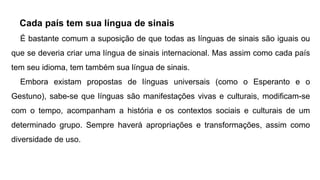 Cada país tem sua língua de sinais
É bastante comum a suposição de que todas as línguas de sinais são iguais ou
que se deveria criar uma língua de sinais internacional. Mas assim como cada país
tem seu idioma, tem também sua língua de sinais.
Embora existam propostas de línguas universais (como o Esperanto e o
Gestuno), sabe-se que línguas são manifestações vivas e culturais, modificam-se
com o tempo, acompanham a história e os contextos sociais e culturais de um
determinado grupo. Sempre haverá apropriações e transformações, assim como
diversidade de uso.
 
