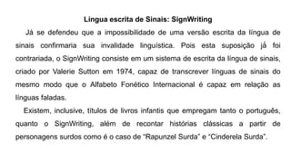Língua escrita de Sinais: SignWriting
Já se defendeu que a impossibilidade de uma versão escrita da língua de
sinais confirmaria sua invalidade linguística. Pois esta suposição já́ foi
contrariada, o SignWriting consiste em um sistema de escrita da língua de sinais,
criado por Valerie Sutton em 1974, capaz de transcrever línguas de sinais do
mesmo modo que o Alfabeto Fonético Internacional é capaz em relação as
línguas faladas.
Existem, inclusive, títulos de livros infantis que empregam tanto o português,
quanto o SignWriting, além de recontar histórias clássicas a partir de
personagens surdos como é o caso de “Rapunzel Surda” e “Cinderela Surda”.
 