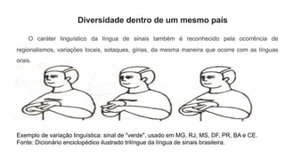 Diversidade dentro de um mesmo país
O caráter linguístico da língua de sinais também é reconhecido pela ocorrência de
regionalismos, variações locais, sotaques, gírias, da mesma maneira que ocorre com as línguas
orais.
Exemplo de variação linguística: sinal de "verde", usado em MG, RJ, MS, DF, PR, BA e CE.
Fonte: Dicionário enciclopédico ilustrado trilíngue da língua de sinais brasileira.
 