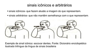 Exemplo de sinal icônico: escovar dentes. Fonte: Dicionário enciclopédico
ilustrado trilíngue da língua de sinais brasileira
 sinais icônicos- que fazem alusão a imagem do que representam.
 sinais arbitrários- que não mantêm semelhança com o que representam.
sinais icônicos e arbitrários
 