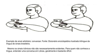 Exemplo de sinal arbitrário: conversar. Fonte: Dicionário enciclopédico ilustrado trilíngue da
língua de sinais brasileira.
Mesmo os sinais icônicos não são necessariamente evidentes. Para quem não conhece a
língua, entender uma conversa em Libras, geralmente é bastante difícil.
 