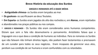 Breve História da educação dos Surdos
GREGOS E ROMANOS ATÉ A IDADE MÉDIA
• Antiguidade chinesa- os Surdos eram lançados ao mar.
• Os gauleses- os sacrificavam ao deus Teutates.
• Em Esparta- os Surdos eram jogados do alto dos rochedos e, em Atenas, eram rejeitados
e abandonados nas praças públicas ou nos campos.
• GREGOS E ROMANOS - Os Surdos não eram considerados seres humanos competentes.
Diziam que sem a fala não desenvolveria o pensamento. Aristóteles falava que a
linguagem era o que dava a condição de humano ao indivíduo. Para os romanos os Surdos
que não falavam não tinham direitos legais, não podiam fazer testamentos e precisavam
de um curador para todos os seus negócios. Eram incapazes de gerenciar seus atos,
perdiam sua condição de ser humano e eram confundidos com os retardados.
 