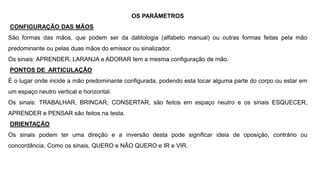 OS PARÂMETROS
CONFIGURAÇÃO DAS MÃOS
São formas das mãos, que podem ser da datilologia (alfabeto manual) ou outras formas feitas pela mão
predominante ou pelas duas mãos do emissor ou sinalizador.
Os sinais: APRENDER, LARANJA e ADORAR tem a mesma configuração de mão.
PONTOS DE ARTICULAÇÃO
É o lugar onde incide a mão predominante configurada, podendo esta tocar alguma parte do corpo ou estar em
um espaço neutro vertical e horizontal.
Os sinais: TRABALHAR, BRINCAR, CONSERTAR, são feitos em espaço neutro e os sinais ESQUECER,
APRENDER e PENSAR são feitos na testa.
ORIENTAÇÃO
Os sinais podem ter uma direção e a inversão desta pode significar ideia de oposição, contrário ou
concordância. Como os sinais, QUERO e NÃO QUERO e IR e VIR.
 