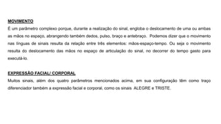 MOVIMENTO
É um parâmetro complexo porque, durante a realização do sinal, engloba o deslocamento de uma ou ambas
as mãos no espaço, abrangendo também dedos, pulso, braço e antebraço. Podemos dizer que o movimento
nas línguas de sinais resulta da relação entre três elementos: mãos-espaço-tempo. Ou seja o movimento
resulta do deslocamento das mãos no espaço de articulação do sinal, no decorrer do tempo gasto para
executá-lo.
EXPRESSÃO FACIAL/ CORPORAL
Muitos sinais, além dos quatro parâmetros mencionados acima, em sua configuração têm como traço
diferenciador também a expressão facial e corporal, como os sinais ALEGRE e TRISTE.
 