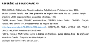 REFERÊNCIAS BIBLIOGRÁFICAS
BERNARDINO, Elidéa Lúcia. Absurdo ou Lógica. Belo Horizonte: Profetizando Vida, 2000.
BRITO, Lucinda Ferreira. Por uma gramática de línguas de sinais. Rio de Janeiro: Tempo
Brasileiro: UFRJ, Departamento de Linguística e Filologia, 1995.
COSTA, Antônio Carlos; STUMPF, Marianne Rossi; FREITAS, Juliano Baldez; DIMURO, Graçaliz
Pereira. Um convite ao processamento da língua de sinais.
<http://gmc.ucpel.tche.br/TIL2004/til-2004-slides.pdf>. UCEPEL-RS, PGIE / UFRGS, RS, PPGC /
UFRGS, RS, Brasil. Acessado em 06/09/2005.
FELIPE, Tanya A; MONTEIRO, Myrna S. Libras em Contexto: curso básico, livro do professor
instrutor – Brasília : Programa Nacional de Apoio à
Educação dos Surdos, MEC: SEESP, 2001.
 