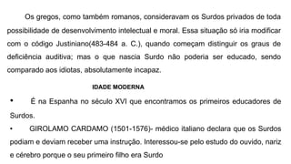 Os gregos, como também romanos, consideravam os Surdos privados de toda
possibilidade de desenvolvimento intelectual e moral. Essa situação só iria modificar
com o código Justiniano(483-484 a. C.), quando começam distinguir os graus de
deficiência auditiva; mas o que nascia Surdo não poderia ser educado, sendo
comparado aos idiotas, absolutamente incapaz.
IDADE MODERNA
• É na Espanha no século XVI que encontramos os primeiros educadores de
Surdos.
• GIROLAMO CARDAMO (1501-1576)- médico italiano declara que os Surdos
podiam e deviam receber uma instrução. Interessou-se pelo estudo do ouvido, nariz
e cérebro porque o seu primeiro filho era Surdo
 