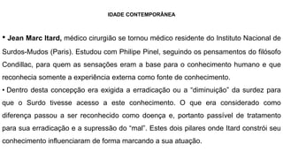 IDADE CONTEMPORÂNEA
• Jean Marc Itard, médico cirurgião se tornou médico residente do Instituto Nacional de
Surdos-Mudos (Paris). Estudou com Philipe Pinel, seguindo os pensamentos do filósofo
Condillac, para quem as sensações eram a base para o conhecimento humano e que
reconhecia somente a experiência externa como fonte de conhecimento.
• Dentro desta concepção era exigida a erradicação ou a “diminuição” da surdez para
que o Surdo tivesse acesso a este conhecimento. O que era considerado como
diferença passou a ser reconhecido como doença e, portanto passível de tratamento
para sua erradicação e a supressão do “mal”. Estes dois pilares onde Itard constrói seu
conhecimento influenciaram de forma marcando a sua atuação.
 