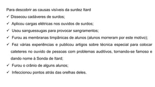 Para descobrir as causas visíveis da surdez Itard
 Dissecou cadáveres de surdos;
 Aplicou cargas elétricas nos ouvidos de surdos;
 Usou sanguessugas para provocar sangramentos;
 Furou as membranas timpânicas de alunos (alunos morreram por este motivo);
 Fez várias experiências e publicou artigos sobre técnica especial para colocar
cateteres no ouvido de pessoas com problemas auditivos, tornando-se famoso e
dando nome à Sonda de Itard;
 Furou o crânio de alguns alunos;
 Infeccionou pontos atrás das orelhas deles.
 