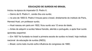 EDUCAÇÃO DE SURDOS NO BRASIL
Iniciou na época do imperador D. Pedro II;
→ Genro de D. Pedro II , conde d'eu era surdo;
→ no ano de 1855 D. Pedro II trouxe para o brasil, diretamente do instituto de Paris,
Hernest Huet, um professor surdo;
→ Huet nasceu em paris em 1822, ficou surdo aos 12 anos de idade;
→ Antes de adquirir a surdez falava francês, alemão e português, e após ficar surdo
aprendeu espanhol;
→ Em 1857 foi fundada no brasil a primeira escola de surdos no brasil, hoje instituto
nacional de educação de surdos (INES);
→ Brasil, como todo mundo sofre influência do congresso de 1880;
 