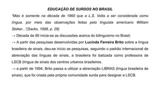 EDUCAÇÃO DE SURDOS NO BRASIL
“Mas é somente na década de 1960 que a L.S. Volta a ser considerada como
língua, por meio das observações feitas pelo linguista americano William
Stoker...”(Sacks, 1998, p. 28)
→ Década de 80 inicia-se as discussões acerca do bilinguismo no Brasil;
→ A partir das pesquisas desenvolvidas por Lucinda Ferreira Brito sobre a língua
brasileira de sinais, deu-se início as pesquisas, seguindo o padrão internacional de
abreviação das línguas de sinais, a brasileira foi batizada como professora de
LSCB (língua de sinais dos centros urbanos brasileiros.
→ a partir de 1994, Brito passa a utilizar a abreviação LIBRAS (língua brasileira de
sinais), que foi criada pela própria comunidade surda para designar a LSCB.
 