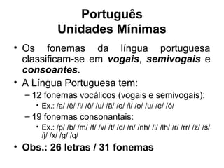 Português
Unidades Mínimas
• Os fonemas da língua portuguesa
classificam-se em vogais, semivogais e
consoantes.
• A Língua Portuguesa tem:
– 12 fonemas vocálicos (vogais e semivogais):
• Ex.: /a/ /ê/ /i/ /ô/ /u/ /ã/ /e/ /i/ /o/ /u/ /é/ /ó/

– 19 fonemas consonantais:
• Ex.: /p/ /b/ /m/ /f/ /v/ /t/ /d/ /n/ /nh/ /l/ /lh/ /r/ /rr/ /z/ /s/
/j/ /x/ /g/ /q/

• Obs.: 26 letras / 31 fonemas

 
