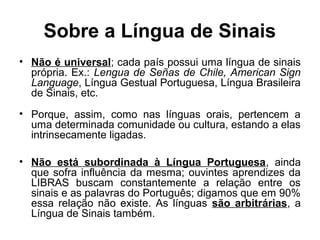 Sobre a Língua de Sinais
• Não é universal; cada país possui uma língua de sinais
própria. Ex.: Lengua de Señas de Chile, American Sign
Language, Língua Gestual Portuguesa, Língua Brasileira
de Sinais, etc.
• Porque, assim, como nas línguas orais, pertencem a
uma determinada comunidade ou cultura, estando a elas
intrinsecamente ligadas.
• Não está subordinada à Língua Portuguesa, ainda
que sofra influência da mesma; ouvintes aprendizes da
LIBRAS buscam constantemente a relação entre os
sinais e as palavras do Português; digamos que em 90%
essa relação não existe. As línguas são arbitrárias, a
Língua de Sinais também.

 