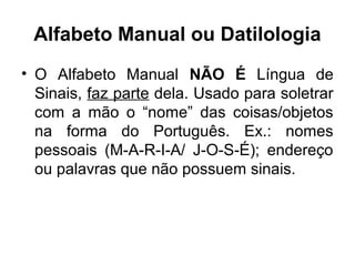 Alfabeto Manual ou Datilologia
• O Alfabeto Manual NÃO É Língua de
Sinais, faz parte dela. Usado para soletrar
com a mão o “nome” das coisas/objetos
na forma do Português. Ex.: nomes
pessoais (M-A-R-I-A/ J-O-S-É); endereço
ou palavras que não possuem sinais.

 