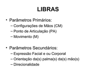 LIBRAS
• Parâmetros Primários:
– Configurações de Mãos (CM)
– Ponto de Articulação (PA)
– Movimento (M)

• Parâmetros Secundários:
– Expressão Facial e ou Corporal
– Orientação da(s) palma(s) da(s) mão(s)
– Direcionalidade

 