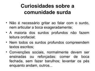 Curiosidades sobre a
comunidade surda
• Não é necessário gritar ao falar com o surdo,
nem articular a boca exageradamente;
• A maioria dos surdos profundos não fazem
leitura orofacial;
• Nem todos os surdos profundos compreendem
textos escritos;
• Convenções sociais, normalmente devem ser
ensinadas ou reforçadas: comer de boca
fechada, sem fazer barulhos; levantar os pés
enquanto andam, outros...

 