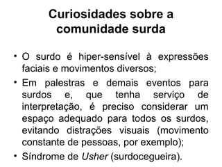 Curiosidades sobre a
comunidade surda
• O surdo é hiper-sensível à expressões
faciais e movimentos diversos;
• Em palestras e demais eventos para
surdos e, que tenha serviço de
interpretação, é preciso considerar um
espaço adequado para todos os surdos,
evitando distrações visuais (movimento
constante de pessoas, por exemplo);
• Síndrome de Usher (surdocegueira).

 