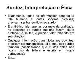 Surdez, Interpretação e Ética
• Exatamente, todas as informações sonoras (a
fala humana e fontes sonoras diversas)
precisam ser transmitidas ao surdo;
• É anti-ético falar apenas por meio da oralidade,
na presença de surdos que não fazem leitura
orofacial; e se faz, é preciso falar, olhando em
sua direção;
• Qualquer informação transmitida aos ouvintes,
precisam ser transmitidas, tal e qual, aos surdos
também (considerando que muitos deles não
fazem uso da leitura e escrita em língua
portuguesa);
• Etc...

 