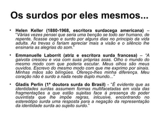 Os surdos por eles mesmos...
•

Helen Keller (1880-1968, escritora surdacega americana) –
“Várias vezes pensei que seria uma benção se todo ser humano, de
repente, ficasse cego e surdo por alguns dias no principio da vida
adulta. As trevas o fariam apreciar mais a visão e o silêncio lhe
ensinaria as alegrias do som.”

•

Emmanuelle Laborrit (atriz e escritora surda francesa) – “A
gaivota cresceu e voa com suas próprias asas. Olho o mundo do
mesmo modo com que poderia escutar. Meus olhos são meus
ouvidos. Escrevo do mesmo modo com que me exprimo por sinais.
Minhas mãos são bilíngües. Ofereço-lhes minha diferença. Meu
coração não é surdo a nada neste duplo mundo...”

•

Gladis Perlin (1ª doutora surda do Brasil) - “É evidente que as
identidades surdas assumem formas multifacetadas em vista das
fragmentações a que estão sujeitas face à presença do poder
ouvintista que lhe impõe regras, inlcusive, encontrando no
estereótipo surda uma resposta para a negação da representação
da identidade surda ao sujeito surdo.”

 