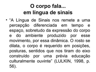 O corpo fala...
em língua de sinais
• “A Língua de Sinais nos remete a uma
percepção diferenciada em tempo e
espaço, sobretudo da expressão do corpo
e do ambiente produzido por esse
movimento, por essa dinâmica. O rosto se
dilata, o corpo é requerido em posições,
posturas, sentidos que nos tiram do eixo
construído por uma prévia educação
culturalmente ouvinte” (LULKIN, 1998, p.
56).

 