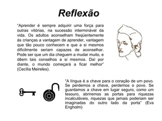 Reflexão
“Aprender é sempre adquirir uma força para
outras vitórias, na sucessão interminável da
vida. Os adultos aconselham freqüentemente
às crianças a vantagem de aprender, vantagem
que tão pouco conhecem e que a si mesmos
dificilmente seriam capazes de aconselhar.
Pode ser que um dia cheguem a mudar muito, e
dêem tais conselhos a si mesmos. Daí por
diante, o mundo começará a ficar melhor”
(Cecília Meireles).



“A língua é a chave para o coração de um povo.
Se perdemos a chave, perdemos o povo. Se
guardamos a chave em lugar seguro, como um
tesouro, abriremos as portas para riquezas
incalculáveis, riquezas que jamais poderiam ser
imaginadas do outro lado da porta” (Eva
Engholm)

 