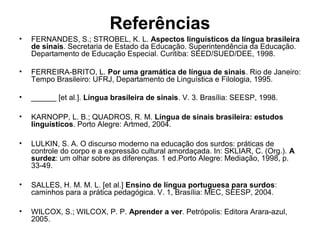 Referências
•

FERNANDES, S.; STROBEL, K. L. Aspectos linguísticos da língua brasileira
de sinais. Secretaria de Estado da Educação. Superintendência da Educação.
Departamento de Educação Especial. Curitiba: SEED/SUED/DEE, 1998.

•

FERREIRA-BRITO, L. Por uma gramática de língua de sinais. Rio de Janeiro:
Tempo Brasileiro: UFRJ, Departamento de Linguística e Filologia, 1995.

•

______ [et al.]. Língua brasileira de sinais. V. 3. Brasília: SEESP, 1998.

•

KARNOPP, L. B.; QUADROS, R. M. Língua de sinais brasileira: estudos
linguísticos. Porto Alegre: Artmed, 2004.

•

LULKIN, S. A. O discurso moderno na educação dos surdos: práticas de
controle do corpo e a expressão cultural amordaçada. In: SKLIAR, C. (Org.). A
surdez: um olhar sobre as diferenças. 1 ed.Porto Alegre: Mediação, 1998, p.
33-49.

•

SALLES, H. M. M. L. [et al.] Ensino de língua portuguesa para surdos:
caminhos para a prática pedagógica. V. 1, Brasília: MEC, SEESP, 2004.

•

WILCOX, S.; WILCOX, P. P. Aprender a ver. Petrópolis: Editora Arara-azul,
2005.

 