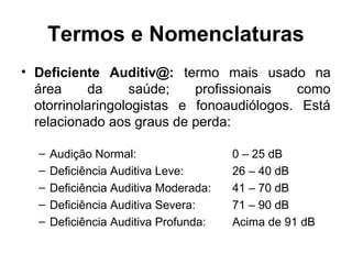 Termos e Nomenclaturas
• Deficiente Auditiv@: termo mais usado na
área
da
saúde;
profissionais
como
otorrinolaringologistas e fonoaudiólogos. Está
relacionado aos graus de perda:
–
–
–
–
–

Audição Normal:
Deficiência Auditiva Leve:
Deficiência Auditiva Moderada:
Deficiência Auditiva Severa:
Deficiência Auditiva Profunda:

0 – 25 dB
26 – 40 dB
41 – 70 dB
71 – 90 dB
Acima de 91 dB

 