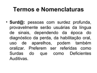 Termos e Nomenclaturas
• Surd@: pessoas com surdez profunda,
provavelmente serão usuárias da língua
de sinais, dependendo da época do
diagnóstico da perda, da habilitação oral,
uso de aparelhos, podem também
oralizar. Preferem ser referidas como
Surdas do que como Deficientes
Auditivas.

 