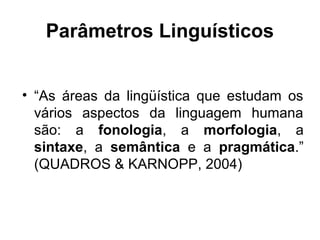Parâmetros Linguísticos
• “As áreas da lingüística que estudam os
vários aspectos da linguagem humana
são: a fonologia, a morfologia, a
sintaxe, a semântica e a pragmática.”
(QUADROS & KARNOPP, 2004)

 