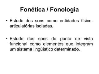 Fonética / Fonologia
• Estudo dos sons como entidades físicoarticulatórias isoladas.
• Estudo dos sons do ponto de vista
funcional como elementos que integram
um sistema lingüístico determinado.

 