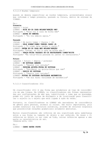 CURSO BÁSICO DA LIBRAS (LÍNGUA BRASILEIRA DE SINAIS)
___________________________________________________________________________________________
9.3.2.4 Noções temporais
Quando se deseja especificar as noções temporais, acrescentamos sinais
que informam o tempo presente, passado ou futuro, dentro da sintaxe da
LIBRAS.
Ex.:
Presente
(agora / hoje)
LIBRAS - HOJE EU-IR CASA MULHER^BENÇÃO MEU
Português - "Hoje vou à casa da minha mãe"
LIBRAS - AGORA EU EMBORA
Português - “Eu vou embora agora.”
Passado
(Ontem / Há muito tempo / Passou / Já)
LIBRAS - DELE HOMEM^IRMÃO VENDER CARRO JÁ
Português - "O irmão dele vendeu o carro."
LIBRAS- ONTEM EU-IR CASA MEU MULHER^BENÇÃO
Português- "Ontem, eu fui à casa da minha mãe."
LIBRAS - TERÇA-FEIRA PASSADO EU-IR RESTAURANTE COMER^NOITE
Português- "Na terça-feira passada eu jantei no restaurante."
Futuro
(amanhã / futuro / depois / próximo)
LIBRAS - EU ESTUDAR AMANHÃ
Português - "Amanhã irei estudar”
LIBRAS - PRÓXIMA QUINTA-FEIRA EU ESTUDAR
Português - "Estudarei na quinta-feira que vem"
LIBRAS - DEPOIS EU ESTUDAR
Português - "Depois irei estudar"
LIBRAS- FUTURO EU ESTUDAR FACULDADE MATEMÁTICA
Português - "Um dia farei faculdade de matemática"
9.3.2.5 Classificadores (Cl)
Um classificador (Cl) é uma forma que estabelece um tipo de concordân-
cia em uma língua. Na LIBRAS, os classificadores são formas representa-
das por configurações de mão que, substituindo o nome que as precedem,
podem vir junto de verbos de movimento e de localização para classifi-
car o sujeito ou o objeto que está ligado à ação do verbo.
Portanto, os classificadores na LIBRAS são marcadores de concordância
de gênero para pessoas, animais ou coisas. São muito importantes, pois
ajudam construir sua estrutura sintática, através de recursos corporais
que possibilitam relações gramaticais altamente abstratas.
Muitos classificadores são icônicos em seu significado pela semelhança
entre a sua forma ou tamanho do objeto a ser referido. Às vezes o Cl
refere-se ao objeto ou ser como um todo, outras refere-se apenas a uma
parte ou característica do ser.
(FERREIRA BRITO, 1995)
Ex.:
LIBRAS - CARRO BATER POSTE
__________________________________________________________________________________________
Pg. 28
 