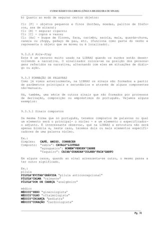 CURSO BÁSICO DA LIBRAS (LÍNGUA BRASILEIRA DE SINAIS)
___________________________________________________________________________________________
b) Quanto ao modo de segurar certos objetos:
Cl: [F] - objetos pequenos e finos (botões, moedas, palitos de fósfo-
ros, asa de xícara);
Cl: [H] - segurar cigarro;
Cl: [C] - copos e vasos;
Cl: [As] - buque de flores, faca, carimbo, sacola, mala, guarda-chuva,
caneca ou chopp, pedaço de pau, etc. (funciona como parte do verbo e
representa o objeto que se moveu ou é localizado).
9.3.2.6 Role-Play
Este é um recurso muito usado na LIBRAS quando os surdos estão desen-
volvendo a narrativa. O sinalizador coloca-se na posição dos persona-
gens referidos na narrativa, alternando com eles em situações de diálo-
go ou ação.
9.3.3 FORMAÇÃO DE PALAVRAS
Como já vimos anteriormente, na LIBRAS os sinais são formados a partir
de parâmetros principais e secundários e através de alguns componentes
não-manuais.
Há, também, uma série de outros sinais que são formados por processos
de derivação, composição ou empréstimos do português. Vejamos alguns
exemplos:
9.3.3.1 Sinais compostos
Da mesma forma que no português, teremos compostos de palavras no qual
um elemento será o principal- o núcleo - e um elemento o especificador-
o adjunto. É interessante observar, que na LIBRAS a estrutura não será
apenas binária e, neste caso, teremos dois ou mais elementos especifi-
cadores de uma palavra núcleo.
Ex.:
Simples: CAFÉ, AMIGO, CONHECER
Composto: “zebra”: CAVALO^LISTRAS
“açougueiro”: HOMEM^VENDER^CARNE
“faqueiro”: CAIXA^GUARDAR^COLHER^FACA^GARFO
Em alguns casos, quando ao sinal acrescenta-se outro, o mesmo passa a
ter outro significado.
Ex.:
pílula
PILULA^EVITAR^GRÁVIDA “pílula anticoncepcional”
PÍLULA^CALMA “calmante”
PÍLULA^DOR DE CABEÇA “analgésico”
médico
MÉDIC@^SEXO “ginecologista’
MÉDIC@^OLHO “oftalmologista”
MÉDIC@^CRIANÇA “pediatra”
MÉDIC@^CORAÇÃO “cardiologista”
__________________________________________________________________________________________
Pg. 31
 