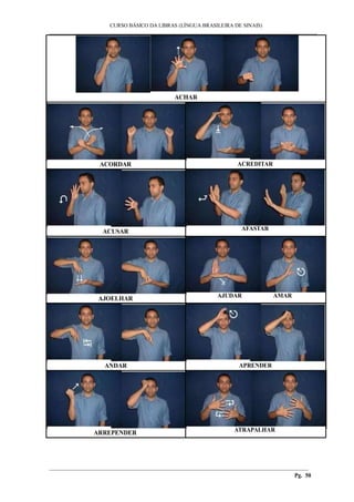 ___________________________________________________________________________________________
CURSO BÁSICO DA LIBRAS (LÍNGUA BRASILEIRA DE SINAIS)
________________________________________________________________________________________
Pg. 50
ACHAR
ACORDAR ACREDITAR
ACUSAR AFASTAR
AJOELHAR AJUDAR AMAR
ANDAR APRENDER
ARREPENDER ATRAPALHAR
 
