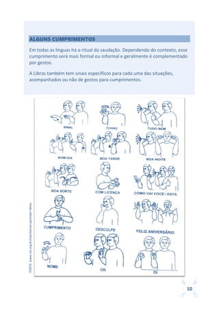 10
ALGUNS CUMPRIMENTOS
Em todas as línguas há o ritual da saudação. Dependendo do contexto, esse
cumprimento será mais formal ou informal e geralmente é complementado
por gestos.
A Libras também tem sinais específicos para cada uma das situações,
acompanhados ou não de gestos para cumprimentos.
FONTE:www.ces.org.br/site/vamos-aprender-libras.
 