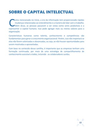 12
SOBRE O CAPITAL INTELECTUAL
omo mencionado no início, a era da informação tem proporcionado rápidas
mudanças relacionadas ao entendimento e a maneira de lidar com o trabalho.
Além disso, as pessoas passaram a ser vistas como seres produtivos e a
representar o capital humano. Isso pode agregar mais ou menos valores para a
organização.
Características humanas como talento, conhecimento e competências são
fundamentais para gerar o crescimento organizacional. Porém, isso não importará se
elas não forem valorizadas e alavancadas, ou seja, se não houver oportunidades para
serem mostradas e aproveitadas.
Com base no conteúdo dessa cartilha, é importante que as empresas tenham uma
formação continuada, por meio de uma estratégia de compartilhamento de
conhecimento acessível a todos, incluindo os colaboradores surdos.
C
 