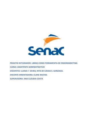 PROJETO INTEGRADOR: LIBRAS COMO FERRAMENTA DE ENDOMARKETING
CURSO: ASSISTENTE ADMINISTRATIVO
DISCENTES: LUANA F. VIEIRA; RITA DE CÁSSIA S. GONZAGA.
DOCENTE ORIENTADORA: ELANE BASTOS
SUPERVISORA: ANA CLÁUDIA COSTA
 